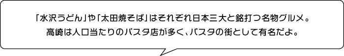 「水沢うどん」や「太田焼そば」はそれぞれ日本三大と銘打つ名物グルメ。高崎は人口当たりのパスタ店が多く、パスタの街として有名だよ